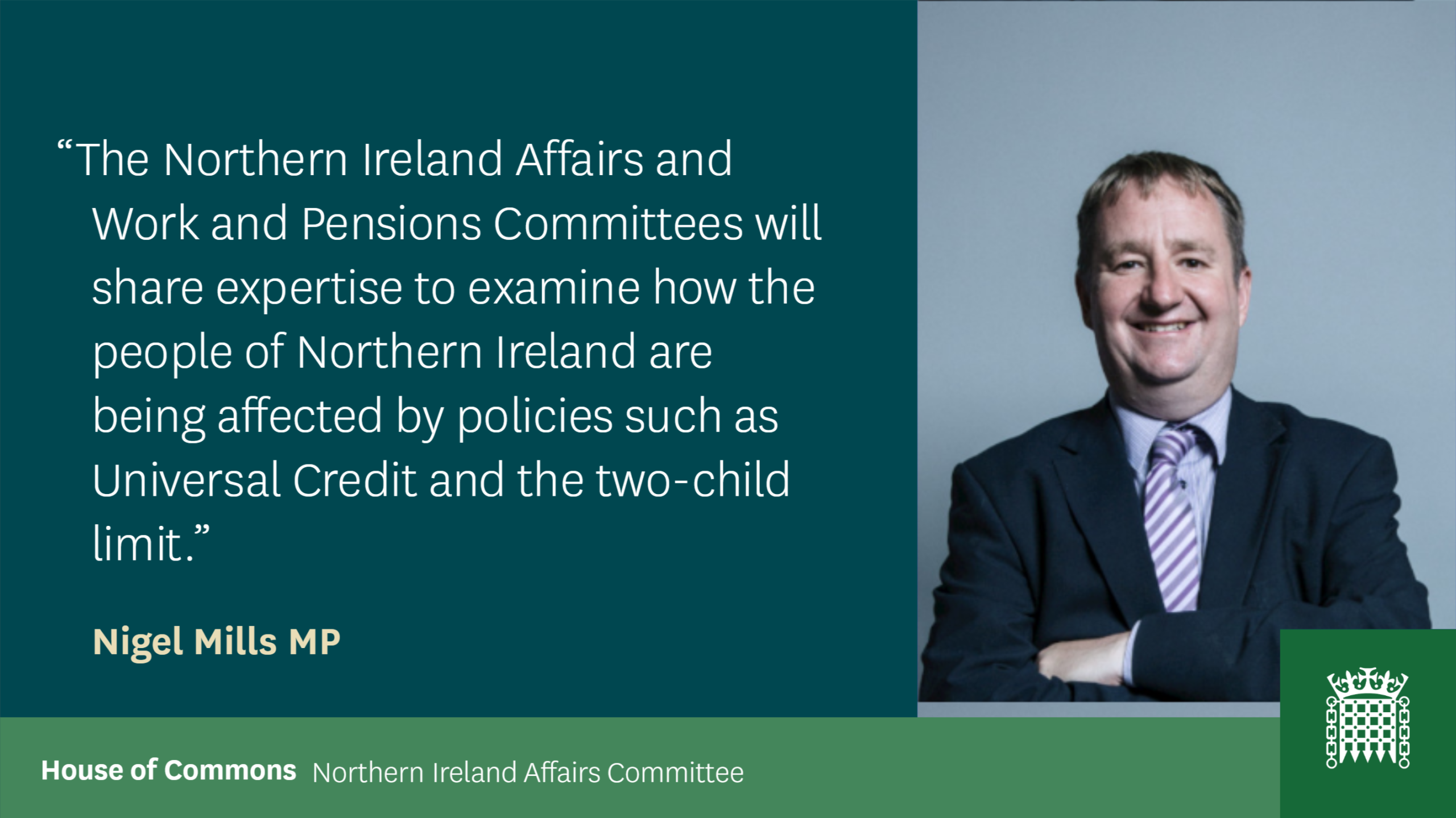 Quote from Nigel Mills MP: The Northern Ireland Affairs and Work and Pensions Committees will share expertise to examine how the people of Northern Ireland are being affected by policies such as universal credit and the two – child limit.