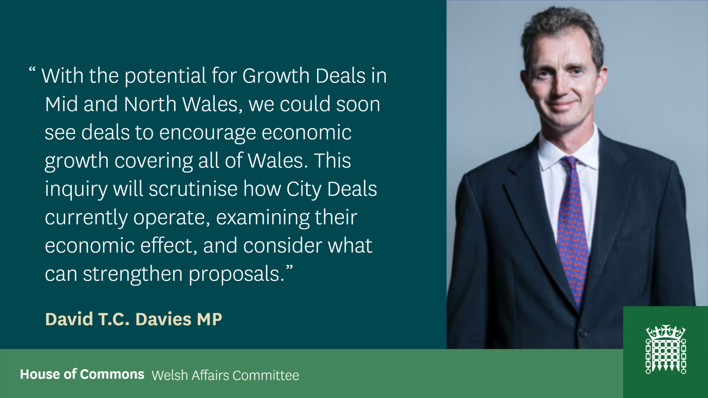 Quote from David T.C. Davies: With the potential for growth deals in mid and North Wales, we could soon see deals to encourage economic growth covering all of Wales. This inquiry will scrutinise how city deals currently operate, examining their economic effect, and consider what can strengthen proposals